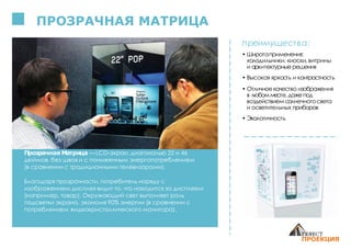 ПРОЗРАЧНАЯ МАТРИЦА
Прозрачная Матрица — LCD-экран, диагональю 22 и 46
дюймов, без швов и с пониженным энергопотреблением
(в сравнении с традиционными телевизорами).
Благодаря прозрачности, потребитель наряду с
изображением дисплея видит то, что находится за дисплеем
(например, товар). Окружающий свет выполняет роль
подсветки экрана, экономя 90% энергии (в cравнении с
потреблением жидкокристаллического монитора).
преимущества:
• Широтаприменения:
холодильники, киоски, витрины
и архитектурныерешения
• Высокая яркость и контрастность
• Отличноекачество изображения
в любомместе, дажепод
воздействиемсолнечногосвета
и осветительных приборов
• Экологичность
 