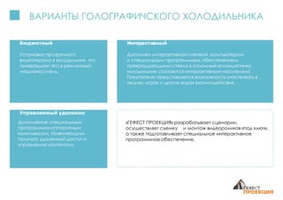 ВАРИАНТЫ ГОЛОГРАФИЧСКОГО ХОЛОДИЛЬНИКА
Бюджетный
Установка прозрачного
видеоэкрана в холодильник, что
превращает его в рекламный
медианоситель.
Интерактивный
Дополнен интерактивной пленкой, компьютером
и специальным программным обеспечением,
превращающими стекло в огромный «планшетник»:
холодильник становится интерактивным носителем!
Покупателю представляется возможность участвовать в
акциях, играх и других видах взаимодействия.
Управляемый удаленно
Дополнение специальным
программно-аппаратным
комплексом, позволяющим
получать удаленный доступ к
управлению контентом.
«ГЕФЕСТ ПРОЕКЦИЯ» разрабатывает сценарии,
осуществляет съемку и монтаж видеороликов «под ключ»,
а также подготавливает специальное интерактивное
программное обеспечение.
 