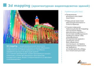 3d mapping (архитектурная видеоподсветка зданий)
3d-mappIng — видеопроекционная технология,
позволяющая создать оптическую иллюзию объемного
изображения на любой поверхности. Особенно
эффектно выглядит на фасадах зданий
со сложной архитектурой. может применяться и внутри,
например, в качестве декорации пространства
концертной сцены. Видео синхронизируется со звуковым
сопровождением.
преимущества:
• Привлечение
внимания массовой
аудитории
• Повышение престижа
рекламной кампании и
статуса бренда
• Самое очевидное
преимущество 3d mapping-
инсталляций перед
рекламными щитами —
отсутствие необходимости
проводить какие-либо
модификации.
Исторические здания и
памятники могут
быть объектами
инсталляции, оставаясь
нетронутыми: технологии
не требуется
устанавливать биллборд
или гигантский дисплей.
 