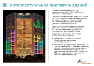 ИНТЕЛЛЕКТУАЛЬНАЯ ПОДСВЕТКА ЗДАНИЙ
Семейство прожекторовFL (FloodLine,
линейные прожекторы)и FR (FloodRetangle,
прямоугольные прожекторы).
ПрожекторыFR обеспечивают вертикальный столб
света,высотойдо10 метров.Онипредназначены
для выделения колонни вытянутых вверх
ниш — такие прожекторырекомендуется
располагать удаленнодруг от друга.
ПрожекторыFL создают широкоеи невысокое
заполнение светом:они идеально подходят
для создания непрерывного,вытянутого
световогопятна высотойдо2-3 метров.
Предлагаемыепрожекторыразличаются
по ряду выполняемых функций:
• прожекторыдля статичной подсветки,
обеспечивающиеравномерное
свечение без динамики;
• управляемые и неуправляемыепрожекторыдля
создания динамичных образов,обеспечивающие
выполнениецветовых и световых сценариев.
Управляемыепрожекторымогутбыть как
полноцветными,выполненнымипо технологии
RGB, так и монохромными— для усиления
светосилыопределенногоцвета.
 