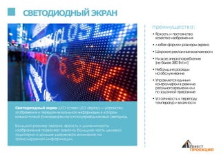 СВЕТОДИОДНЫЙЭКРАН
преимущества:
• Яркость и постоянство
качества изображения
• любая формаи размерыэкрана
• Широкиерекламныевозможности
• Низкоеэнергопотребление
(не более380 Вт/м2)
• Небольшие расходы
на обслуживание
• Управляется единым
контроллеромв режиме
реальноговремениили
по заданной программе
• Устойчивость к перепаду
температури влажности
Светодиодный экран (LED screen,LED display) —устройство
отображения и передачивизуальной информации,в котором
каждойточкой(пикселем)является полупроводниковый светодиод.
Большой размер экрана, яркость и динамичность
изображения позволяют охватить большую часть целевой
аудитории и дольше удерживать внимание на
транслируемой информации.
 