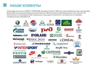 НАШИ КЛИЕНТЫ
Инженеры компании «ГЕФЕСТ ПРОЕКЦИЯ» произвели более 1200 комплексов «Виртуальный промоутер»,
более 300 комплексов «Проекционная витрина», 200 комплексов «Интерактивный стол», более 170
комплексов « Голографическая пирамида» и ряд других технологий, основанных на мировых
инновационных разработках.
 