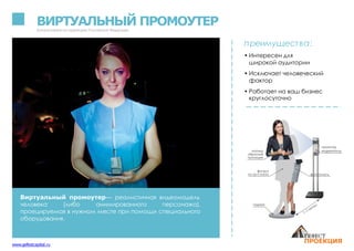 ВИРТУАЛЬНЫЙ ПРОМОУТЕРЗапатентованонатерритории Российской Федерации
Виртуальный промоутер— реалистичная видеомодель
человека (либо анимированного персонажа),
проецируемая в нужном месте при помощи специального
оборудования.
преимущества:
• Интересен для
широкой аудитории
• Исключает человеческий
фактор
• Работает на ваш бизнес
круглосуточно
www.gefestcapital.ru
 