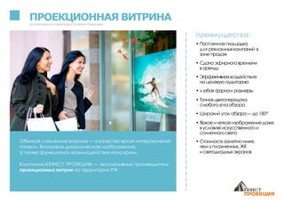 ПРОЕКЦИОННАЯ ВИТРИНАЗапатентованонатерритории Российской Федерации
Обычная стеклянная витрина — в качестве яркой интерактивной
панели. Возможно динамическое изображение,
а также функционал взаимодействия «тачскрин».
Компания «ГЕФЕСТ ПРОЕКЦИЯ» — эксклюзивный производитель
проекционных витрин на территории РФ.
преимущества:
• Постоянная площадка
для рекламныхкампаний в
зоне продаж
• Сдачаэфирноговремени
варенду
• Эффективноевоздействие
на целевую аудиторию
• любая формаи размеры
• Точнаяцветопередача
слюбогоуглаобзора
• Широкий угол обзора— до180°
• Яркоеичеткоеизображениедаже
вусловияхискусственногои
солнечногосвета
• Стоимостьзаметнониже,
чемуплазменных,ЖК
исветодиодныхэкранов
 