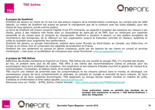 16Baromètre Figaro Magazine – Janvier 2016
A propos de TNS Sofres
Référence des études marketing et d'opinion en France, TNS Sofres est une société du groupe TNS, n°1 mondial des études
ad hoc, et présent dans plus de 80 pays. TNS offre à ses clients des recommandations claires et précises pour les
accompagner dans leurs stratégies de croissance. Son expérience et ses solutions d'études couvrent la gestion de marque & la
communication, l'innovation, la relation client, et le retail & shopper.
TNS nourrit une relation de proximité avec les consommateurs et les citoyens partout dans le monde, et développe une
connaissance unique de leurs comportements et attitudes, en prenant en compte la diversité de leurs cultures, de leurs
géographies et de leurs systèmes économiques. TNS appartient au Groupe Kantar, leader mondial en matière de veille,
d’analyse et d’information à forte valeur ajoutée www.tns-sofres.com
Retrouvez-nous sur Twitter : @TNS_Sofres, Chaîne Youtube : http://www.youtube.com/TNSSofresChannel
À propos de OnePoint
OnePoint est devenu en moins de 15 ans l’un des acteurs majeurs de la transformation numérique, qui compte près de 2000
salariés. Le métier de OnePoint est autant de penser le changement que de le conduire avec les outils adaptés, pour des
clients de tous secteurs, privés comme publics.
La force de OnePoint est d’avoir conservé l’agilité d’une ETI innovante, sa capacité à proposer des solutions sur mesure à ses
clients, grâce à des relations très fortes avec un écosystème de start-ups et de PME, tout en renforçant son expertise
sectorielle et de conseil dans la conduite du changement. OnePoint a vocation à devenir un des leaders européens de
l’architecture des entreprises, de la réflexion sur leur organisation jusqu’à la traduction concrète en réseaux, systèmes et
outils du quotidien pour augmenter leur performance.
OnePoint est devenu un groupe international, présent dans toute l’Europe du Nord-Ouest, au Canada, aux Etats-Unis, en
Tunisie et en Chine, tout en conservant ses capacités de production en France.
OnePoint est non seulement un groupe en pleine croissance, porté par les besoins de ses clients en conseil et services
numériques ; c’est aussi un accélérateur de croissance pour toute l’économie. www.groupeonepoint.com
Toute publication, totale ou partielle des résultats de ce
sondage doit mentionner la source « TNS Sofres-OnePoint »
dans son intégralité.
 