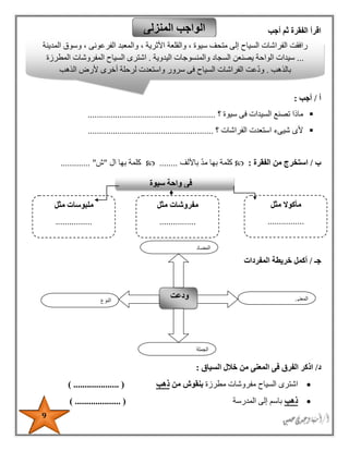 9
‫أجب‬ ‫ثم‬ ‫الفقرة‬ ‫اقرأ‬
‫أ‬/‫أجب‬:
‫سيوة‬ ‫فى‬ ‫السيدات‬ ‫تصنع‬ ‫ماذا‬‫؟‬........................................................
‫؟‬ ‫الفراشات‬ ‫استعدت‬ ‫شيىء‬ ‫ألى‬.......................................................
‫ب‬/‫الفقرة‬ ‫من‬ ‫استخرج‬:‫باأللف‬ ‫مد‬ ‫بها‬ ‫كلمة‬........‫ال‬ ‫بها‬ ‫كلمة‬"‫ش‬...... ".......
‫جـ‬/‫المفردات‬ ‫خريطة‬ ‫أكمل‬
‫د‬/‫السياق‬ ‫خالل‬ ‫من‬ ‫المعنى‬ ‫فى‬ ‫الفرق‬ ‫اذكر‬:
‫السياح‬ ‫اشترى‬‫مطرزة‬ ‫مفروشات‬‫من‬ ‫بنقوش‬‫ذهب‬) .................... (
‫ذهب‬‫المدرسة‬ ‫إلى‬ ‫باسم‬) .................... (
‫المنزلى‬ ‫الواجب‬
‫النوع‬
‫ودعت‬ ‫المعنى‬
‫الجملة‬
‫ال‬‫مضاد‬
‫رافقت‬‫الفراشات‬‫السياح‬‫إلى‬‫متحف‬‫سيوة‬،‫والقلعة‬‫األثرية‬،‫والمعبد‬‫الفرعونى‬،‫وسوق‬‫المدينة‬
...‫سيدات‬‫الواحة‬‫يصنعن‬‫السجاد‬‫والمنسوجات‬‫اليدوية‬.‫اشترى‬‫السياح‬‫المفروشات‬‫المطرزة‬
‫بالذهب‬.‫عت‬‫ود‬‫الفراشات‬‫السياح‬‫فى‬‫سرور‬‫واستعدت‬‫لرحلة‬‫أخرى‬‫ألرض‬‫الذهب‬
‫سيوة‬ ‫واحة‬ ‫فى‬
‫مثل‬ ‫مأكوال‬
................
................
‫مفروشات‬‫مثل‬
................
................
‫م‬‫لبوسات‬‫مثل‬
................
................
 