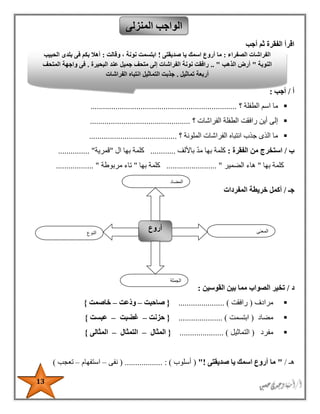 13
‫أجب‬ ‫ثم‬ ‫الفقرة‬ ‫اقرأ‬
‫أ‬/‫أجب‬:
‫؟‬ ‫الطفلة‬ ‫اسم‬ ‫ما‬......................................................................
‫رافقت‬ ‫أين‬ ‫إلى‬‫؟‬ ‫الفراشات‬ ‫الطفلة‬................................................
‫؟‬ ‫الملونة‬ ‫الفراشات‬ ‫انتباه‬ ‫جذب‬ ‫الذى‬ ‫ما‬..........................................
‫ب‬/‫الفقرة‬ ‫من‬ ‫استخرج‬:‫باأللف‬ ‫مد‬ ‫بها‬ ‫كلمة‬............‫ال‬ ‫بها‬ ‫كلمة‬"‫قمرية‬............... "
‫به‬ ‫كلمة‬‫ا‬"‫الضمير‬ ‫هاء‬........................ "‫بها‬ ‫كلمة‬"‫مربوطة‬ ‫تاء‬.................. "
‫جـ‬/‫المفردات‬ ‫خريطة‬ ‫أكمل‬
‫د‬/‫القوسين‬ ‫بين‬ ‫مما‬ ‫الصواب‬ ‫تخير‬:
‫مرادف‬(‫رافقت‬...................... ){‫صاحبت‬–‫ّعت‬‫د‬‫و‬–‫خاصمت‬}
‫مضاد‬(‫ابتسمت‬............. )........{‫حزنت‬–‫غضبت‬–‫عبست‬}
‫مفرد‬(‫التماثيل‬..................... ){‫المثال‬–‫التمثال‬–‫المثالى‬}
‫هـ‬/"‫صديقتى‬ ‫يا‬ ‫اسمك‬ ‫أروع‬ ‫ما‬!"(‫أسلوب‬..... : ).......( ......‫نفى‬–‫استفهام‬–‫تعجب‬)
‫المنزلى‬ ‫الواجب‬
‫النوع‬
‫أروع‬ ‫المعنى‬
‫الجملة‬
‫المضاد‬
‫الصفراء‬ ‫الفراشات‬:‫صديقتى‬ ‫يا‬ ‫اسمك‬ ‫أروع‬ ‫ما‬!‫وقالت‬ ، ‫نونة‬ ‫ابتسمت‬:‫الحبيب‬ ‫بلدى‬ ‫فى‬ ‫بكم‬ ‫أهال‬
‫النوبة‬"‫الذهب‬ ‫أرض‬.. "‫البحيرة‬ ‫عند‬ ‫جميل‬ ‫متحف‬ ‫إلى‬ ‫الفراشات‬ ‫نونة‬ ‫رافقت‬.‫المتحف‬ ‫واجهة‬ ‫فى‬
‫أربعة‬‫تماثيل‬.‫الفراشات‬ ‫انتباه‬ ‫التماثيل‬ ‫جذبت‬
 