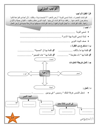 17
‫أجب‬ ‫ثم‬ ‫الفقرة‬ ‫اقرأ‬
‫أ‬/‫أجب‬:
‫النوبة‬ ‫تسمى‬.....................................................................................
‫االسم‬ ‫بهذا‬ ‫النوبة‬ ‫تسمى‬ ‫لماذا‬‫؟‬................................................................
‫الب‬ ‫صف‬‫النوبى‬ ‫يت‬.............................................................................
‫ب‬/‫الفقرة‬ ‫من‬ ‫استخرج‬:
‫باأللف‬ ‫مد‬ ‫بها‬ ‫كلمة‬......................‫ال‬ ‫بها‬ ‫كلمة‬"‫شمسية‬......................... "
‫بها‬ ‫كلمة‬"‫ت‬‫مفتوحة‬ ‫اء‬................. "‫بها‬ ‫كلمة‬"‫الضمير‬ ‫هاء‬...................... "
‫جـ‬/‫المفردات‬ ‫خريطة‬ ‫أكمل‬
‫د‬/‫أكمل‬:
‫الملك‬ ‫غرفة‬ ‫الشمس‬ ‫تدخل‬"‫رمسيس‬"‫يومين‬ ‫فى‬................،.................
‫المنزلى‬ ‫الواجب‬
‫النوع‬
‫زاهية‬ ‫المعنى‬
‫الجملة‬
‫المضاد‬
‫الخضراء‬ ‫الفراشات‬:‫النوبة‬ ‫تسمى‬ ‫لماذا‬"‫الذهب‬ ‫أرض‬"‫وقالت‬ ، ‫نونة‬ ‫ابتسمت‬ ‫؟‬:‫كانوا‬ ‫الفراعنة‬ ‫أجدادى‬ ‫ألن‬
‫الذهب‬ ‫يستخرجون‬‫منها‬..‫بيتها‬ ‫إلى‬ ‫الفراشات‬ ‫نونة‬ ‫رافقت‬.‫واأللوان‬ ‫جميلة‬ ‫النقوش‬ ، ‫ونظيف‬ ‫منظم‬ ‫النوبى‬ ‫البيت‬
‫زاهية‬.‫الفراشات‬ ‫قالت‬:‫وأهلها‬ ‫النوبة‬ ‫أجمل‬ ‫ما‬!‫صديقتها‬ ‫الفراشات‬ ‫عت‬‫ود‬‫العمل‬ ‫أرض‬ ‫فى‬ ‫جديدة‬ ‫لرحلة‬ ‫نونة‬
‫النوبى‬ ‫البيت‬
................................................ ‫معابد‬ ‫ثالثة‬ ‫الدرس‬ ‫فى‬
................................................
 
