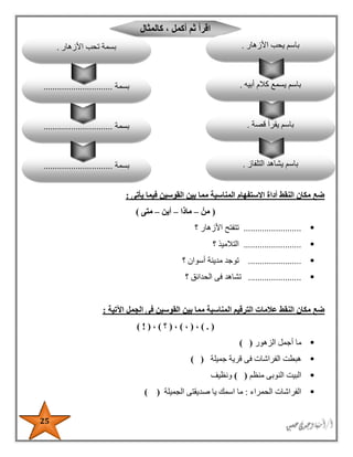 25
‫يأتى‬ ‫فيما‬ ‫القوسين‬ ‫بين‬ ‫مما‬ ‫المناسبة‬ ‫االستفهام‬ ‫أداة‬ ‫النقط‬ ‫مكان‬ ‫ضع‬:
(ْ‫من‬–‫ماذا‬–‫أين‬–‫متى‬)
.........................‫؟‬ ‫األزهار‬ ‫تتفتح‬
.........................‫؟‬ ‫التالميذ‬
.......................‫؟‬ ‫أسوان‬ ‫مدينة‬ ‫توجد‬
.......................‫؟‬ ‫الحدائق‬ ‫فى‬ ‫تشاهد‬
‫اآلتية‬ ‫الجمل‬ ‫فى‬ ‫القوسين‬ ‫بين‬ ‫مما‬ ‫المناسبة‬ ‫الترقيم‬ ‫عالمات‬ ‫النقط‬ ‫مكان‬ ‫ضع‬:
) . (،(،)،(‫؟‬)،(!)
‫الزهور‬ ‫أجمل‬ ‫ما‬) (
‫جميلة‬ ‫قرية‬ ‫فى‬ ‫الفراشات‬ ‫هبطت‬) (
‫منظم‬ ‫النوبى‬ ‫البيت‬()‫ونظيف‬
‫الحمراء‬ ‫الفراشات‬:‫الجميلة‬ ‫صديقتى‬ ‫يا‬ ‫اسمك‬ ‫ما‬) (
‫كالمثال‬ ، ‫أكمل‬ ‫ثم‬ ‫اقرأ‬
‫قصة‬ ‫يقرأ‬ ‫باسم‬.
‫التلفاز‬ ‫يشاهد‬ ‫باسم‬.‫بسمة‬..............................
‫بسمة‬..............................
‫األزهار‬ ‫يحب‬ ‫باسم‬.
‫أبيه‬ ‫كالم‬ ‫يسمع‬ ‫باسم‬.‫بسمة‬..............................
‫األزهار‬ ‫تحب‬ ‫بسمة‬.
 