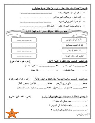26
‫ا‬ً‫مستخدمـ‬ ‫سؤاال‬ ‫ضع‬(‫ماذا‬–‫متى‬–‫أين‬–ْ‫من‬)‫يأتى‬ ‫مما‬ ‫إجابة‬ ‫لكل‬:
‫ا‬ً‫ـ‬‫صيفـ‬ ‫اإلسكندرية‬ ‫إلى‬ ‫أسافر‬..................................................
‫أبى‬ ‫المدرسة‬ ‫مالبس‬ ‫لى‬ ‫اشترى‬ ‫الذى‬..................................................
‫الجيزة‬ ‫فى‬ ‫الحيوان‬ ‫حديقة‬ ‫تقع‬...................................................
‫والحيوانات‬ ، ‫الطيور‬ ‫الحيوان‬ ‫حديقة‬ ‫فى‬ ‫يوجد‬..........................................
‫المناسب‬ ‫الضمير‬ ‫ضع‬‫اآلتية‬ ‫الجمل‬ ‫فى‬ ‫النقط‬ ‫مكان‬:(‫هم‬–‫هو‬–‫هما‬–‫هى‬)
.................‫مخلص‬ ‫صديق‬..........................‫صديقا‬‫ن‬‫مخلصان‬
................‫نشيطون‬ ‫عمال‬..........................‫مهذبة‬ ‫فتاة‬
‫المناسب‬ ‫الضمير‬ ‫ضع‬‫اآلتية‬ ‫الجمل‬ ‫فى‬ ‫النقط‬ ‫مكان‬ ‫القوسين‬ ‫بين‬ ‫مما‬:(‫هم‬–‫هما‬–‫هى‬–‫هو‬)
..................‫األرض‬ ‫يزرع‬ ‫فالح‬.................‫القطن‬ ‫يجمعون‬ ‫فالحون‬
................‫الغزل‬ ‫مصنع‬ ‫فى‬ ‫عامالن‬................‫لصديقتها‬ ‫مخلصة‬ ‫صديقة‬
‫الن‬ ‫مكان‬ ‫ضع‬‫يأتى‬ ‫فيما‬ ‫القوسين‬ ‫بين‬ ‫مما‬ ‫استفهام‬ ‫أداة‬ ‫قط‬:(‫متى‬–‫ماذا‬–‫أين‬–‫متى‬)
.....................‫؟‬ ‫المرضى‬ ‫بعالج‬ ‫يقوم‬
....................‫؟‬ ‫المدارس‬ ‫إلى‬ ‫التالميذ‬ ‫يذهب‬
...................‫؟‬ ‫المدرسة‬ ‫فى‬ ‫التالميذ‬ ‫يتعلم‬
‫النقط‬ ‫مكان‬ ‫ضع‬(‫حقيقة‬–‫خيال‬)‫التالية‬ ‫الجمل‬ ‫أمام‬
‫مفترس‬ ‫حيوان‬ ‫األسد‬
‫ا‬ً‫ـ‬‫صباح‬ ‫الشمس‬ ‫تشرق‬
........................
........................
........................ ‫بالقلم‬ ‫القصة‬ ‫نكتب‬
‫اللوحة‬ ‫على‬ ‫يرقص‬ ‫القلم‬........................
 