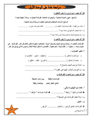 27
‫اجب‬ ‫ثم‬ ‫اقرأ‬:‫در‬ ‫من‬‫س‬(‫النخيل‬ ‫أرض‬)
‫السائح‬:‫عيون‬‫المياة‬‫المعدنية‬،‫والبحيرات‬‫المالحة‬.‫الفراشة‬‫الصفراء‬:‫وماذا‬‫أعجبك‬‫أيضا‬‫؟‬
‫السائح‬:‫الذهبية‬ ‫الرمال‬ ‫وسط‬ ‫الخضراء‬ ‫والبساتين‬ ‫الصافية‬ ‫السماء‬.
‫أ‬/‫الفقرة‬ ‫من‬ ‫هات‬:‫مضادها‬ ‫كلمة‬(‫العكرة‬.................... )‫مفردها‬ ‫كلمة‬(‫عين‬. )...................
‫ب‬/‫؟‬ ‫سيوة‬ ‫واحة‬ ‫فى‬ ‫السائح‬ ‫يعجب‬ ‫ماذا‬............................................................................
‫جـ‬/‫؟‬ ‫سيوة‬ ‫واحة‬ ‫فى‬ ‫والمنسوجات‬ ‫السجاد‬ ‫يصنع‬ ْ‫من‬.............................................................
‫اجب‬ ‫ثم‬ ‫اقرأ‬:‫درس‬ ‫من‬(‫الذهب‬ ‫أرض‬)
‫الخضراء‬ ‫الفراشات‬:‫نونة‬ ‫؟‬ ‫بالسياح‬ ‫المعبد‬ ‫يزدحم‬ ‫ولماذا‬:‫عام‬ ‫كل‬ ‫العالم‬ ‫تدهش‬ ‫معجزة‬ ‫ليشاهدوا‬.‫الفراشات‬–‫فى‬
‫واحد‬ ‫صوت‬-:‫معجزة‬!.‫نونة‬ ‫قالت‬:‫معجزة‬ ‫نعم‬.‫عام‬ ‫كل‬ ‫يومين‬ ‫فى‬ ‫إال‬ ‫رمسيس‬ ‫الملك‬ ‫غرفة‬ ‫تدخل‬ ‫ال‬ ‫فالشمس‬.
‫أ‬/‫الصواب‬ ‫تخير‬:
o‫مرادف‬(‫تدهش‬( .......................... : )‫تخيف‬–‫تحير‬–‫تغضب‬)
o‫مضاد‬(‫تدخل‬( ............................. : )‫تخرج‬–‫تقف‬–‫تغلق‬)
‫ب‬/‫؟‬ ‫بالسياح‬ ‫المعبد‬ ‫يزدحم‬ ‫لماذا‬.........................................................
‫جـ‬/‫فى‬ ‫إليهما‬ ‫المشار‬ ‫اليومان‬ ‫ما‬‫؟‬ ‫الفقرة‬................................................
‫اجب‬ ‫ثم‬ ‫اقرأ‬:‫نشيد‬ ‫من‬(‫الفراشات‬)
‫الحديقة‬ ‫ازهار‬ ‫بين‬ ‫الرقيقة‬ ‫الفراشات‬
‫رقيقة‬ ‫بجناحات‬ ‫وتعدو‬ ‫العطر‬ ‫تنشق‬
‫أ‬/‫يأتى‬ ‫ما‬ ‫البيتين‬ ‫من‬ ‫هات‬:
‫مرادفها‬ ‫كلمة‬"‫رشيقة‬.................... "‫كلمة‬‫مضادها‬"‫تتوقف‬.................... "
‫ب‬/‫؟‬ ‫الحديقة‬ ‫فى‬ ‫الفراشات‬ ‫تفعل‬ ‫ماذا‬..................................................................
‫جـ‬/‫أكمل‬:
‫والنحل‬ ، ‫الزهور‬ ‫تنشق‬ ‫الفراشات‬................‫الزهور‬.
 