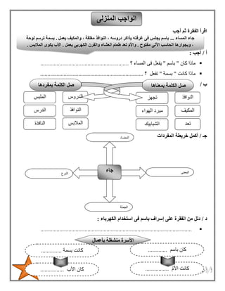 31
‫أجب‬ ‫ثم‬ ‫الفقرة‬ ‫اقرأ‬
‫أ‬/‫أجب‬:
‫كان‬ ‫ماذا‬"‫باسم‬"‫فى‬ ‫يفعل‬‫المساء‬‫؟‬............................................................
‫كانت‬ ‫ماذا‬"‫بسمة‬"‫تفعل‬‫؟‬......................................................................
‫ب‬/
‫جـ‬/‫المفردات‬ ‫خريطة‬ ‫أكمل‬
‫د‬/‫اس‬ ‫فى‬ ‫باسم‬ ‫إسراف‬ ‫على‬ ‫الفقرة‬ ‫من‬ ‫دلل‬‫الكهرباء‬ ‫تخدام‬:
.......................................................................................................
‫المنزلى‬ ‫الواجب‬
‫النوع‬
‫جاء‬ ‫المعنى‬
‫الجملة‬
‫المضاد‬
‫المساء‬ ‫جاء‬...‫يعمل‬ ‫والمكيف‬ ، ‫مغلقة‬ ‫النوافذ‬ ، ‫دروسه‬ ‫يذاكر‬ ‫غرفته‬ ‫فى‬ ‫يجلس‬ ‫باسم‬.‫لوحة‬ ‫ترسم‬ ‫بسمة‬
‫مفتوح‬ ‫اآللى‬ ‫الحاسب‬ ‫وبجوارها‬ ،.‫ال‬ ‫والفرن‬ ‫العشاء‬ ‫طعام‬ ‫تعد‬ ّ‫م‬‫واأل‬‫يعمل‬ ‫كهربى‬.‫المالبس‬ ‫يكوى‬ ‫األب‬.
‫بأعمال‬ ‫منشغلة‬ ‫األسرة‬
‫باسم‬ ‫كان‬.............
‫األم‬ ‫كانت‬................‫األب‬ ‫كان‬................
‫بسمة‬ ‫كانت‬..............
‫بمعناها‬ ‫الكلمة‬ ‫صل‬
‫النوافذ‬
‫المكيف‬
‫تجهز‬
‫الهواء‬ ‫مبرد‬
‫الشبابيك‬ ‫تعد‬
‫بمفردها‬ ‫الكلمة‬ ‫صل‬
‫الدروس‬
‫النوافذ‬
‫الملبس‬
‫الدرس‬
‫النافذة‬ ‫المالبس‬
 