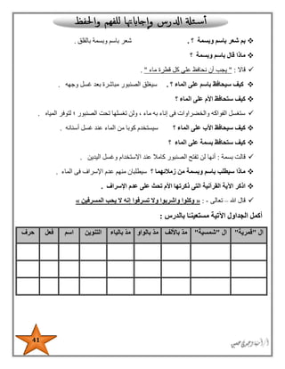 41
‫وبسمة‬ ‫باسم‬ ‫شعر‬ ‫بم‬‫؟‬.‫بالقلق‬ ‫وبسمة‬ ‫باسم‬ ‫شعر‬.
‫وبسمة‬ ‫باسم‬ ‫قال‬ ‫ماذا‬‫؟‬
‫قاال‬:"‫ق‬ ‫كل‬ ‫على‬ ‫نحافظ‬ ‫أن‬ ‫يجب‬‫ماء‬ ‫طرة‬".
‫الماء‬ ‫على‬ ‫باسم‬ ‫سيحافظ‬ ‫كيف‬‫؟‬.‫وجهه‬ ‫غسل‬ ‫بعد‬ ‫مباشرة‬ ‫الصنبور‬ ‫سيغلق‬.
‫الماء‬ ‫على‬ ‫األم‬ ‫ستحافظ‬ ‫كيف‬‫؟‬
‫المياه‬ ‫لتوفر‬ ‫؛‬ ‫الصنبور‬ ‫تحت‬ ‫تغسلها‬ ‫ولن‬ ، ‫ماء‬ ‫به‬ ‫إناء‬ ‫فى‬ ‫والخضراوات‬ ‫الفواكه‬ ‫ستغسل‬.
‫الماء‬ ‫على‬ ‫األب‬ ‫سيحافظ‬ ‫كيف‬‫؟‬‫ع‬ ‫الماء‬ ‫من‬ ‫كوبا‬ ‫سيستخدم‬‫أسنانه‬ ‫غسل‬ ‫ند‬.
‫الماء‬ ‫على‬ ‫بسمة‬ ‫ستحافظ‬ ‫كيف‬‫؟‬
‫بسمة‬ ‫قالت‬:‫اليدين‬ ‫وغسل‬ ‫االستخدام‬ ‫عند‬ ‫كامال‬ ‫الصنبور‬ ‫تفتح‬ ‫لن‬ ‫أنها‬.
‫زمالئهما‬ ‫من‬ ‫وبسمة‬ ‫باسم‬ ‫سيطلب‬ ‫ماذا‬‫؟‬‫الماء‬ ‫فى‬ ‫اإلسراف‬ ‫عدم‬ ‫منهم‬ ‫سيطلبان‬.
‫اذكر‬‫اإلسراف‬ ‫عدم‬ ‫على‬ ‫تحث‬ ‫األم‬ ‫ذكرتها‬ ‫التى‬ ‫القرآنية‬ ‫اآلية‬.
‫هللا‬ ‫قال‬–‫تعالى‬-:«‫المسرفين‬ ‫يحب‬ ‫ال‬ ‫إنه‬ ‫تسرفوا‬ ‫وال‬ ‫واشربوا‬ ‫وكلوا‬»
‫بالدرس‬ ‫ا‬ً‫مستعينـ‬ ‫اآلتية‬ ‫الجداول‬ ‫أكمل‬:
‫ال‬"‫قمرية‬"‫ال‬"‫شمسية‬"‫باأللف‬ ّ‫د‬‫م‬‫بالواو‬ ّ‫د‬‫م‬‫بالياء‬ ّ‫د‬‫م‬‫التنوين‬‫اسم‬‫فعل‬‫حرف‬
 