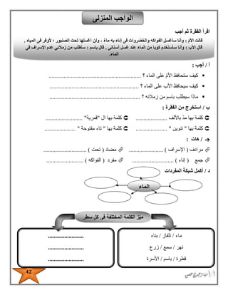 42
‫أجب‬ ‫ثم‬ ‫الفقرة‬ ‫اقرأ‬
‫أ‬/‫أجب‬:
‫ست‬ ‫كيف‬‫الماء‬ ‫على‬ ‫األم‬ ‫حافظ‬‫؟‬..............................................................
‫الماء‬ ‫على‬ ‫األب‬ ‫سيحافظ‬ ‫كيف‬‫؟‬............................................................
‫زمالئه‬ ‫من‬ ‫باسم‬ ‫سيطلب‬ ‫ماذا‬‫؟‬.............................................................
‫ب‬/‫الفقرة‬ ‫من‬ ‫استخرج‬:
‫كلمة‬‫باأللف‬ ‫مد‬ ‫بها‬.....................‫ال‬ ‫بها‬ ‫كلمة‬"‫قمرية‬......................... "
‫بها‬ ‫كلمة‬"‫تنوين‬................. "....‫بها‬ ‫كلمة‬"‫تاء‬‫مفتوحة‬..................... "
‫جـ‬/‫هات‬:
‫مرادف‬(‫اإلسراف‬....................... )‫مضاد‬(‫تحت‬.................... ).........
‫جمع‬(‫إناء‬..................... ).......‫م‬‫فرد‬(‫الفواكه‬......................... )
‫د‬/‫المفردات‬ ‫شبكة‬ ‫أكمل‬
‫المنزلى‬ ‫الواجب‬
ّ‫م‬‫األ‬ ‫قالت‬:‫المياه‬ ‫فى‬ ‫ألوفر‬ ‫؛‬ ‫الصنبور‬ ‫تحت‬ ‫أغسلها‬ ‫ولن‬ ، ٌ‫ء‬‫ما‬ ‫به‬ ‫إناء‬ ‫فى‬ ‫والخضروات‬ ‫الفواكه‬ ‫سأغسل‬ ‫وأنا‬.
‫األب‬ ‫قال‬:‫أسنانى‬ ‫غسل‬ ‫عند‬ ‫الماء‬ ‫من‬ ‫كوبا‬ ‫سأستخدم‬ ‫وأنا‬.‫باسم‬ ‫قال‬:‫فى‬ ‫اإلسراف‬ ‫عدم‬ ‫زمالئى‬ ‫من‬ ‫سأطلب‬
‫الماء‬.
‫سطر‬ ‫كل‬ ‫فى‬ ‫المختلفة‬ ‫الكلمة‬ ‫ز‬ّ‫ي‬‫م‬
‫ماء‬/‫تلف‬‫از‬/‫بناء‬
‫نهر‬/‫سمع‬/‫زرع‬
‫قطرة‬/‫باسم‬/‫األسرة‬
‫غسل‬/‫عصفور‬/‫صنبور‬
........................
........................
........................
........................
‫الماء‬
 