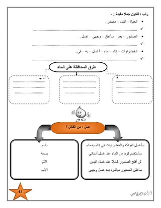 43
‫مفيدة‬ ‫جمال‬ ‫لتكون‬ ‫؛‬ ‫رتب‬:-
‫الحياة‬–‫النيل‬–‫مصدر‬.
...................................................................................................
‫الصنبور‬–‫بعد‬–‫سأغلق‬–‫وجهى‬–‫غسل‬.
....................................................................................................
‫الخضراوات‬–‫إن‬‫اء‬–‫ماء‬–‫أغسل‬–‫به‬–‫فى‬.
....................................................................................................
‫الماء‬ ‫على‬ ‫المحافظة‬ ‫طرق‬
...............................
...............................
...........................
...............................
...............................
...........................
...............................
...............................
...........................
‫؛‬ ‫صل‬‫؟‬ ‫القائل‬ ‫من‬
‫والخضراو‬ ‫الفواكه‬ ‫سأغسل‬‫ماء‬ ‫به‬ ‫إناء‬ ‫فى‬ ‫ات‬
‫أسنانى‬ ‫غسل‬ ‫عند‬ ‫الماء‬ ‫من‬ ‫كوبا‬ ‫سأستخدم‬
‫اليدين‬ ‫غسل‬ ‫عند‬ ‫كامال‬ ‫الصنبور‬ ‫أفتح‬ ‫لن‬
‫وجهى‬ ‫غسل‬ ‫بعد‬ ‫مباشرة‬ ‫الصنبور‬ ‫سأغلق‬
‫باسم‬
‫بسمة‬
‫األم‬
‫األب‬
 