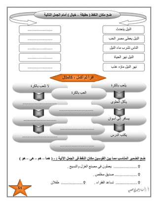 51
‫اآلتية‬ ‫الجمل‬ ‫فى‬ ‫النقط‬ ‫مكان‬ ‫القوسين‬ ‫بين‬ ‫مما‬ ‫المناسب‬ ‫الضمير‬ ‫ضع‬:-(‫هما‬–‫هم‬–‫هى‬–‫هو‬)
.......................‫والنسيج‬ ‫الغزل‬ ‫مصنع‬ ‫فى‬ ‫يعملون‬.
......................‫مخلص‬ ‫صديق‬.
.....................‫الفقراء‬ ‫تساعد‬......................‫طفالن‬
‫النقط‬ ‫مكان‬ ‫ضع‬(‫حقيقة‬–‫خيال‬)‫التالية‬ ‫الجمل‬ ‫أمام‬
‫يتحدث‬ ‫النيل‬
‫الحب‬ ‫مصر‬ ‫يعطى‬ ‫النيل‬
........................
........................
........................ ‫النيل‬ ‫ماء‬ ‫تشرب‬ ‫الناس‬
‫الحياة‬ ‫نهر‬ ‫النيل‬
‫عذب‬ ‫ماؤه‬ ‫النيل‬ ‫نهر‬
........................
........................
‫أسوان‬ ‫إلى‬ ‫يسافر‬
‫الدرس‬ ‫يكتب‬..................................
................................
‫كالمثال‬ ، ‫أكمل‬ ‫ثم‬ ‫اقرأ‬
‫بالكرة‬ ‫يلعب‬
‫الحلوى‬ ‫يأكل‬.................................
‫بالكرة‬ ‫تلعب‬ ‫ال‬
‫بالكرة‬ ‫العب‬
.................................
.................................
.................................
 