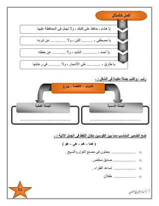52
‫الشكل‬ ‫فى‬ ‫مفيدة‬ ‫جملة‬ ‫واكتب‬ ، ‫رتب‬:-
‫اآلتية‬ ‫الجمل‬ ‫فى‬ ‫النقط‬ ‫مكان‬ ‫القوسين‬ ‫بين‬ ‫مما‬ ‫المناسب‬ ‫الضمير‬ ‫ضع‬:-
(‫هما‬–‫هم‬–‫هى‬–‫هو‬)
o.......................‫والنسيج‬ ‫الغزل‬ ‫مصنع‬ ‫فى‬ ‫يعملون‬.
o......................‫مخلص‬ ‫صديق‬.
o.....................‫الفقراء‬ ‫تساعد‬.
o.....................‫طفالن‬
‫الم‬ ‫فى‬ ‫تهمل‬ ‫وال‬ ، ‫كتبك‬ ‫على‬ ‫حافظ‬ ، ‫هشام‬ ‫يا‬‫عليها‬ ‫حافظة‬
، ‫مصطفى‬ ‫يا‬...........‫وال‬ ، ‫اللبن‬...............‫شربه‬ ‫عن‬
، ‫أحمد‬ ‫يا‬..............‫وال‬ ، ‫النشيد‬.............‫حفظه‬ ‫عن‬
، ‫طارق‬ ‫يا‬.............‫وال‬ ، ‫األشجار‬ ‫على‬............‫رعايتها‬ ‫فى‬
‫كالمثال‬ ‫أكمل‬
‫الشباب‬–‫األطعمة‬–‫يوزع‬
..................................................................................................
‫اإلسمية‬ ‫الجملة‬‫الفعلية‬ ‫الجملة‬
 