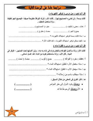 53
‫اجب‬ ‫ثم‬ ‫اقرأ‬:‫درس‬ ‫من‬(‫الكهرباء‬ ‫توفير‬)
‫بسمة‬ ‫قالت‬:‫ا‬ً‫نهار‬ ‫المصابيح‬ ‫نضىء‬ ‫لن‬.‫األم‬ ‫قالت‬:‫مفتوح‬ ‫النوافذ‬ ‫نترك‬‫ا‬ً‫لطيفـ‬ ‫الجو‬ ‫فيصبح‬ ‫؛‬ ‫ا‬ً‫صيفـ‬ ‫ة‬
‫المكيف‬ ‫نستعمل‬ ‫وال‬ ،.
‫أ‬/‫هات‬:‫معنى‬(‫لطيف‬..................... )‫مفرد‬(‫المصابيح‬.......................... )
‫جمع‬(‫الجو‬........................ )‫مضاد‬(‫مفتوح‬.............................. )
‫ب‬/‫ماذا‬‫؟‬ ‫الكهرباء‬ ‫استهالك‬ ‫لتوفير‬ ‫بسمة‬ ‫قالت‬...................................................................
‫جـ‬/‫؟‬ ‫األم‬ ‫قالت‬ ‫كما‬ ، ‫الكهرباء‬ ‫استهالك‬ ‫توفير‬ ‫يمكن‬ ‫كيف‬.......................................................
‫اجب‬ ‫ثم‬ ‫اقرأ‬:‫درس‬ ‫من‬(‫ماء‬ ‫قطرة‬)
‫قالت‬ّ‫م‬‫األ‬:‫فى‬ ‫ألوفر‬ ‫؛‬ ‫الصنبور‬ ‫تحت‬ ‫أغسلها‬ ‫ولن‬ ، ‫ماء‬ ‫به‬ ‫إناء‬ ‫فى‬ ‫والخضراوات‬ ‫الفواكه‬ ‫سأغسل‬ ‫وأنا‬
‫المياه‬.‫األب‬ ‫قال‬:‫أسنانى‬ ‫غسل‬ ‫عند‬ ‫الماء‬ ‫من‬ ‫كوبا‬ ‫سأستخدم‬ ‫وأنا‬.
‫أ‬/‫هات‬:‫مفرد‬(‫الفواكه‬....... ).....‫جمع‬(‫كوب‬........ )....‫مضاد‬(‫تحت‬........... )
‫ب‬/‫ماذا‬‫؟‬ ‫الماء‬ ‫استهالك‬ ‫لتقليل‬ ‫؛‬ ‫األم‬ ‫ستفعل‬.........................................................
‫جـ‬/‫؟‬ ‫الماء‬ ‫استهالك‬ ‫لتقليل‬ ‫؛‬ ‫األب‬ ‫سيفعل‬ ‫ماذا‬......................................................
‫د‬/‫؟‬ ‫زمالئه‬ ‫من‬ ‫باسم‬ ‫سيطلب‬ ‫ماذا‬.....................................................................
‫هـ‬/‫السياق‬ ‫خالل‬ ‫من‬ ‫المعنى‬ ‫فى‬ ‫الفرق‬ ‫اذكر‬:
ْ‫وصلت‬‫المؤتمر‬ ‫مقر‬ ‫إلى‬ ‫الدول‬ ‫وفود‬) .................... (
‫األم‬ْ‫وصلت‬‫هلل‬ ‫طاعة‬ ‫الرحم‬.................... ()
 