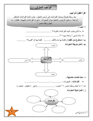 5
‫أجب‬ ‫ثم‬ ‫الفقرة‬ ‫اقرأ‬
‫أ‬/‫أجب‬:
‫؟‬ ‫الملونة‬ ‫الفراشات‬ ‫انتباه‬ ‫جذب‬ ‫الذى‬ ‫ما‬..........................................
‫تسمى‬ ‫ماذا‬"‫سيوة‬ ‫واحة‬"‫؟‬.......................................................
‫ب‬/‫الفقرة‬ ‫من‬ ‫استخرج‬:‫ك‬‫باأللف‬ ‫مد‬ ‫بها‬ ‫لمة‬............‫بها‬ ‫كلمة‬‫ال‬"‫قمرية‬........... "....
‫جـ‬/‫المفردات‬ ‫خريطة‬ ‫أكمل‬
‫د‬/‫متشابهة‬ ‫كلمات‬ ‫هات‬:
، ‫الفراشات‬، ‫البحيرات‬................،..................،....................
‫هـ‬" /‫مصر‬ ‫وطننا‬ ‫أجمل‬ ‫ما‬!"‫أسلوب‬( ........................... :‫نفى‬–‫استفهام‬–‫تعجب‬)
‫ز‬/‫أكمل‬‫المفردات‬ ‫شبكة‬
‫المنزلى‬ ‫الواجب‬
‫النوع‬
‫الرائعة‬ ‫المعنى‬
‫الجملة‬
‫المضاد‬
‫الفرا‬ ‫انتباه‬ ‫جذب‬ ، ‫النخيل‬ ‫أرض‬ ‫إلى‬ ‫الفراشات‬ ‫وصلت‬ ‫طويلة‬ ‫رحلة‬ ‫بعد‬‫المناظر‬ ‫شات‬
‫البحيرات‬ ‫حول‬ ‫والنخيل‬ ‫الزيتون‬ ‫بساتين‬ ، ‫الرائعة‬.‫فقالت‬ ، ‫بالبهجة‬ ‫الفراشات‬ ‫شعرت‬:‫ما‬
‫مصر‬ ‫وطننا‬ ‫أجمل‬!
‫الفراشات‬
 