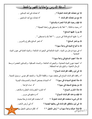 7
‫؟‬ ‫الملونة‬ ‫الفراشات‬ ‫تحدثت‬ ‫أين‬.‫البساتين‬ ‫أحد‬ ‫فى‬ ‫تحدثت‬.
‫الفراشات‬ ‫تحدثت‬ ‫من‬ ‫مع‬‫؟‬‫السائحين‬ ‫أحد‬ ‫مع‬ ‫تحدثت‬.
‫الحمراء‬ ‫الفراشة‬ ‫رحبت‬ ‫كيف‬‫؟‬ ‫بالسائح‬
‫قائلة‬ ‫به‬ ‫رحبت‬" :‫الجميلة‬ ‫واحتنا‬ ‫فى‬ ‫صديقى‬ ‫يا‬ ‫بك‬ ‫أهال‬".
‫؟‬ ‫السائح‬ ‫عليها‬ ّ‫د‬‫ر‬ ‫بم‬
‫سرور‬ ‫فى‬ ‫قائال‬ ‫السائح‬ ‫عليها‬ ‫رد‬" :‫صديقتى‬ ‫يا‬ ِ‫بك‬ ‫أهال‬. "
‫السائح‬ ‫شعر‬ ‫بم‬‫؟‬‫والسرور‬ ‫بالفرح‬ ‫السائح‬ ‫شعر‬.
‫واح‬ ‫فى‬ ‫المياه‬ ‫أنواع‬ ‫ما‬‫سيوة‬ ‫ة‬‫؟‬
‫المياه‬ ‫من‬ ‫نوعان‬ ‫سيوة‬ ‫فى‬:‫المياه‬ ‫عيون‬ ‫فى‬ ‫العذبة‬ ‫والمياه‬ ، ‫المالحة‬ ‫البحيرات‬ ‫فى‬ ‫المالحة‬ ‫المياه‬
‫المعدنية‬.
‫سيوة‬ ‫واحة‬ ‫فى‬ ‫السائح‬ ‫أعجب‬ ‫ماذا‬‫؟‬
‫وسط‬ ‫الخضراء‬ ‫والبساتين‬ ، ‫الصافية‬ ‫والسماء‬ ، ‫المالحة‬ ‫والبحيرات‬ ، ‫المعدنية‬ ‫المياه‬ ‫عيون‬ ‫أعجبه‬
‫وال‬ ، ‫الذهبية‬ ‫الرمال‬‫المختلفة‬ ‫بأنواعه‬ ‫بلح‬.
‫السياح‬ ‫الفراشات‬ ‫رافقت‬ ‫أين‬ ‫إلى‬‫؟‬
‫المدينة‬ ‫وسوق‬ ، ‫الفرعونى‬ ‫والمعبد‬ ، ‫األثرية‬ ‫والقلعة‬ ، ‫سيوة‬ ‫متحف‬ ‫إلى‬ ‫السياح‬ ‫الفراشات‬ ‫رافقت‬.
‫ماذا‬‫سيوة‬ ‫فى‬ ‫السيدات‬ ‫تصنع‬‫؟‬‫اليدوية‬ ‫والمنسوجات‬ ‫السجاد‬ ‫يصنعن‬ ‫السيدات‬
‫سيوة‬ ‫فى‬ ‫السجاد‬ ‫يصنع‬ ‫من‬‫؟‬‫الواحة‬ ‫نساء‬.
‫السياح‬ ‫اشترى‬ ‫ماذا‬‫؟‬‫بالذهب‬ ‫المطرزة‬ ‫المفروشات‬ ‫اشتروا‬.
‫السياح‬ ‫الفراشات‬ ‫ودعت‬ ‫كيف‬‫؟‬‫سرور‬ ‫فى‬ ‫ودعتهم‬.
‫ا‬ ‫استعدت‬ ‫شيء‬ ‫ألى‬‫الملونة‬ ‫لفراشات‬‫؟‬‫است‬‫ال‬ ‫عدت‬‫جديدة‬ ‫لرحلة‬ ‫فراشات‬.
‫الجديدة‬ ‫رحلتها‬ ‫فى‬ ‫الفراشات‬ ‫ستنطلق‬ ‫أين‬ ‫إلى‬‫؟‬‫الذهب‬ ‫أرض‬ ‫إلى‬.
‫بـ‬ ‫سيوة‬ ‫واحة‬ ‫عرفت‬ ‫لماذا‬"‫النخيل‬ ‫أرض‬"‫؟‬‫بها‬ ‫النخيل‬ ‫بساتين‬ ‫لكثرة‬.
 