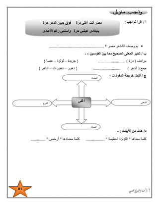 81
‫أ‬/‫أجب‬ ‫ثم‬ ‫اقرأ‬:
‫؟‬ ‫مصر‬ ‫الشاعر‬ ‫وصف‬ ‫بم‬.....................................................
‫ب‬/‫القوسين‬ ‫بين‬ ‫مما‬ ‫الصحيح‬ ‫المعنى‬ ‫تخير‬:-
‫مرادف‬(‫درة‬......................... ){‫جريدة‬–‫لؤلؤة‬–‫عصا‬}
‫جمع‬(‫الدهر‬.......................... ){‫دهور‬–‫دهورات‬–‫أداهر‬}
‫ج‬/‫المفردات‬ ‫خريطة‬ ‫أكمل‬:
‫د‬/‫األبيات‬ ‫من‬ ‫هات‬:-
‫معناها‬ ‫كلمة‬"‫العظيمة‬ ‫اللؤلؤة‬.................. "‫مضادها‬ ‫كلمة‬"‫أرخص‬.............. "
‫النوع‬
‫أغلى‬ ‫المعنى‬
‫الجملة‬
‫المضاد‬
‫حرة‬ ‫الدهر‬ ‫جبين‬ ‫فوق‬ ‫درة‬ ‫أغلى‬ ‫أنت‬ ‫مصر‬
‫األعادى‬ ‫رغم‬ ‫واسلمى‬ ‫حرة‬ ‫عيشى‬ ‫يابالدى‬
 