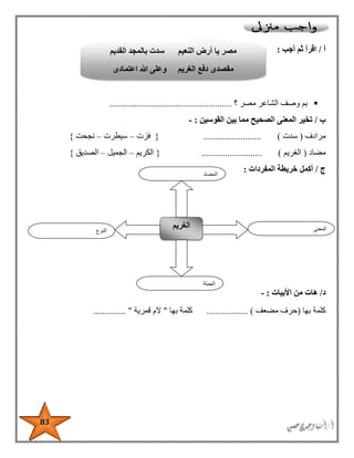 83
‫أ‬/‫أجب‬ ‫ثم‬ ‫اقرأ‬:
‫؟‬ ‫مصر‬ ‫الشاعر‬ ‫وصف‬ ‫بم‬.....................................................
‫ب‬/‫القوسين‬ ‫بين‬ ‫مما‬ ‫الصحيح‬ ‫المعنى‬ ‫تخير‬:-
‫مرادف‬(‫سدت‬).........................{‫فزت‬–‫سيطرت‬–‫نجحت‬}
‫مضاد‬(‫الغريم‬.......................... ){‫الكريم‬–‫الجميل‬–‫الصديق‬}
‫ج‬/‫المفردات‬ ‫خريطة‬ ‫أكمل‬:
‫د‬/‫األبيات‬ ‫من‬ ‫هات‬:-
‫بها‬ ‫كلمة‬(‫مضعف‬ ‫حرف‬)..................‫كلمة‬‫بها‬"‫قمرية‬ ‫الم‬.............. "
‫النوع‬
‫الغريم‬ ‫المعنى‬
‫الجملة‬
‫المضاد‬
‫القديم‬ ‫بالمجد‬ ‫سدت‬ ‫النعيم‬ ‫أرض‬ ‫يا‬ ‫مصر‬
‫الغريم‬ ‫دفع‬ ‫مقصدى‬‫اعتمادى‬ ‫هللا‬ ‫وعلى‬
 