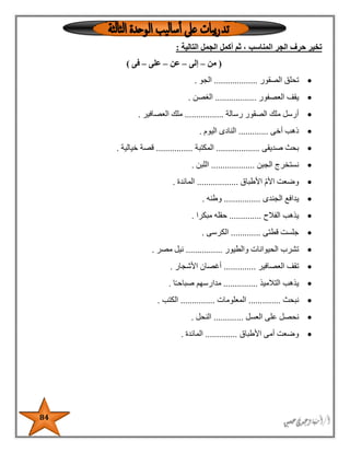 84
‫التالية‬ ‫الجمل‬ ‫أكمل‬ ‫ثم‬ ، ‫المناسب‬ ‫الجر‬ ‫حرف‬ ‫تخير‬:
(‫من‬–‫إلى‬–‫عن‬–‫على‬–‫فى‬)
‫الصقور‬ ‫تحلق‬...................‫الجو‬.
‫العصفور‬ ‫يقف‬..................‫الغصن‬.
‫رسالة‬ ‫الصقور‬ ‫ملك‬ ‫أرسل‬.................‫العصافير‬ ‫ملك‬.
‫أخى‬ ‫ذهب‬.............‫اليوم‬ ‫النادى‬.
‫صديقى‬ ‫بحث‬...................‫المكتبة‬................‫خيالية‬ ‫قصة‬.
‫الجبن‬ ‫نستخرج‬...................‫اللبن‬.
‫األطباق‬ ‫األم‬ ‫وضعت‬..................‫المائدة‬.
‫الجندى‬ ‫يدافع‬................‫وطنه‬.
‫الفالح‬ ‫يذهب‬..............‫مبكرا‬ ‫حقله‬.
‫قطتى‬ ‫جلست‬.............‫الكرسى‬.
‫والطيور‬ ‫الحيوانات‬ ‫تشرب‬................‫مصر‬ ‫نيل‬.
‫العصافير‬ ‫تقف‬..............‫األشجار‬ ‫أغصان‬.
‫التالميذ‬ ‫يذهب‬...............‫مدار‬‫ا‬ً‫ـ‬‫صباح‬ ‫سهم‬.
‫نبحث‬..............‫المعلومات‬...............‫الكتب‬.
‫العسل‬ ‫على‬ ‫نحصل‬.............‫النحل‬.
‫األطباق‬ ‫أمى‬ ‫وضعت‬..............‫المائدة‬.
 
