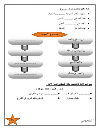 85
‫مناسب‬ ‫جر‬ ‫حرف‬ ‫النقط‬ ‫مكان‬ ‫ضع‬:-
‫المدرسية‬ ‫الكتب‬ ‫اشتريت‬...............‫المكتبة‬.
‫العصافير‬ ‫تقف‬..............‫الشجر‬.
‫أمى‬ ‫ذهبت‬..................‫السوق‬.
‫األزهار‬ ‫توجد‬.............‫الحديقة‬.
‫اآلتية‬ ‫الجمل‬ ‫فى‬ ‫النقط‬ ‫مكان‬ ‫المناسب‬ ‫اإلشارة‬ ‫اسم‬ ‫ضع‬:
(‫هذا‬–‫هذان‬–‫هاتان‬-‫هؤالء‬)
.................‫قدم‬ ‫كرة‬ ‫العبو‬.....................‫سباح‬‫ماهرتان‬ ‫تان‬
................‫صغيران‬ ‫طفالن‬.....................‫الشارع‬ ‫فى‬ ‫المرور‬ ‫ينظم‬ ‫شرطى‬
‫الربيع‬ ‫أجمل‬ ‫ما‬!
‫بك‬ ‫مرحبا‬ ، ‫أحمد‬ ‫يا‬...................................
................................
‫األسلوب‬ ‫نوع‬ ‫حدد‬
‫؟‬ ‫أحمد‬ ‫يا‬ ‫ستسافر‬ ‫متى‬
‫المسابقة‬ ‫فى‬ ‫أشترك‬ ‫لن‬..................................
.................................
 