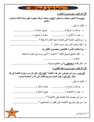 88
‫اجب‬ ‫ثم‬ ‫اقرأ‬:‫درس‬ ‫من‬(‫ال‬‫عم‬‫ل‬)
‫باسم‬:‫صديقى؟‬ ‫يا‬ ‫مدينتكم‬ ‫تشتهر‬ ‫بماذا‬‫العامل‬:‫؛‬ ‫وشهيرة‬ ‫عريقة‬ ‫مدينتنا‬‫والحلوى‬ ‫األثاث‬ ‫مدينة‬ ‫فهى‬
‫واأللبان‬
‫أ‬/‫يأتى‬ ‫ما‬ ‫أكمل‬:
o‫مرادف‬(‫عريقة‬.................... )‫جمع‬(‫مدينة‬.............................. )
o‫مفرد‬(‫األلبان‬..................... )‫مضاد‬(‫صديق‬........................... )
‫ب‬/‫السابقة‬ ‫العبارة‬ ‫عنها‬ ‫تتحدث‬ ‫التى‬ ‫المدينة‬ ‫تشتهر‬ ‫بم‬‫؟‬.........................................
‫جـ‬/‫العمل‬ ‫أرض‬ ‫فى‬ ‫الناس‬ ‫يعمل‬ ‫كيف‬‫؟‬...........................................................
‫د‬/((‫األ‬ ‫شاهدت‬‫سرة‬‫القطن‬ ‫يحصدون‬ ‫الفالحون‬))
o‫لكلمة‬ ‫السياق‬ ‫مفاتيح‬ ‫اذكر‬"‫شاهدت‬"‫السابقة‬ ‫العبارة‬ ‫فى‬ ‫وردت‬ ‫التى‬.
‫شاهدت‬:.........................................
‫هـ‬/‫كلمة‬ ‫حلل‬(‫صديقى‬)‫صوتية‬ ‫مقاطع‬ ‫إلى‬:..................................................
‫اجب‬ ‫ثم‬ ‫اقرأ‬:‫درس‬ ‫من‬(‫نتعاون‬ ‫هيا‬)
‫باسم‬ ‫قال‬:‫؟‬ ‫األطعمة‬ ‫هذه‬ ‫على‬ ‫يحصلون‬ ‫أين‬ ‫ومن‬ّ‫م‬‫األ‬ ‫قالت‬:‫األطع‬ ‫بإيداع‬ ‫أسرة‬ ‫كل‬ ‫تقوم‬‫هذا‬ ‫فى‬ ‫مة‬
‫البنك‬.‫األب‬ ‫قال‬:‫ا‬ً‫يوميـ‬ ‫المحتاجة‬ ‫األسر‬ ‫على‬ ‫الطعام‬ ‫بتوزيع‬ ‫الشباب‬ ‫يقوم‬.
‫أ‬/‫يأتى‬ ‫ما‬ ‫أكمل‬:
o‫مرادف‬(‫إيداع‬.................... )‫مضاد‬(‫قال‬.............................. )
o‫مفرد‬(‫األطعمة‬................... )‫جمع‬(‫البنك‬............ )....................
‫ب‬/‫األطعمة‬ ‫على‬ ‫الطعام‬ ‫بنك‬ ‫يحصل‬ ‫أين‬ ‫من‬‫؟‬..............................................
‫جـ‬/‫والمحتاجين‬ ‫الفقراء‬ ‫على‬ ‫األطعمة‬ ‫بتوزيع‬ ‫يقوم‬ ‫من‬‫؟‬....................................
 