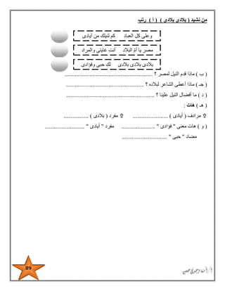 89
‫نشيد‬ ‫من‬(‫بالدى‬ ‫بالدى‬)(‫أ‬)‫رتب‬
(‫ب‬)‫قد‬ ‫ماذا‬‫؟‬ ‫لمصر‬ ‫النيل‬ ‫م‬............................................................
(‫جـ‬)‫؟‬ ‫لبالده‬ ‫الشاعر‬ ‫أعطى‬ ‫ماذا‬.....................................................
(‫د‬)‫؟‬ ‫علينا‬ ‫النيل‬ ‫أفضال‬ ‫ما‬............................................................
(‫ه‬‫ـ‬)‫هات‬:
‫مرادف‬(‫أيادى‬........................ )‫مفرد‬(‫بالدى‬................. )
(‫و‬)‫معنى‬ ‫هات‬"‫فؤادى‬....................... "‫مفرد‬"‫أيادى‬........................... "
‫مضاد‬"‫حبى‬............................... "
‫وعل‬‫أيادى‬ ‫من‬ ‫لنيلك‬ ‫كم‬ ‫العباد‬ ‫كل‬ ‫ى‬
‫والمراد‬ ‫غايتى‬ ‫أنت‬ ‫البالد‬ ‫أم‬ ‫يا‬ ‫مصر‬
‫وفؤادى‬ ‫حبى‬ ِ‫لك‬ ‫بالدى‬ ‫بالدى‬ ‫بالدى‬
 