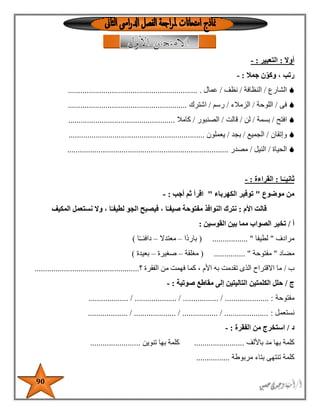 90
‫أوال‬:‫ال‬‫تعبير‬:-
‫رتب‬‫جمال‬ ‫ن‬ّ‫وكو‬ ،:-
‫الشارع‬/‫النظافة‬/‫نظف‬/‫عمال‬...............................................................
‫فى‬/‫اللوحة‬/‫الزمالء‬/‫رسم‬/‫اشترك‬.........................................................
‫افتح‬/‫بسمة‬/‫لن‬/‫قالت‬/‫الصنبور‬/‫كامال‬...................................................
‫وإتقان‬/‫الجميع‬/‫بجد‬/‫يعملون‬.................................................................
‫الحياة‬/‫النيل‬/‫مصدر‬.............................................................................
ً‫ثانيـ‬‫ـا‬:‫القراءة‬:-
‫من‬‫موضوع‬"‫الكهرباء‬ ‫توفير‬"‫أجب‬ ‫ثم‬ ‫اقرأ‬:-
‫قالت‬‫األم‬:‫المكيف‬ ‫نستعمل‬ ‫وال‬ ، ‫ا‬ً‫لطيفـ‬ ‫الجو‬ ‫فيصبح‬ ، ‫ا‬ً‫صيفـ‬ ‫مفتوحة‬ ‫النوافذ‬ ‫نترك‬
‫أ‬/‫القوسين‬ ‫بين‬ ‫مما‬ ‫الصواب‬ ‫تخير‬:
‫مرادف‬"‫لطيفا‬( ................. "‫ًا‬‫د‬‫بار‬–‫معتدال‬–‫دافئـ‬‫ا‬ً‫ـ‬)
‫مضاد‬"‫مفتوحة‬( ............... "‫مغلقة‬–‫صغيرة‬–‫بعيدة‬)
‫ب‬/‫تقدمت‬ ‫الذى‬ ‫االقتراح‬ ‫ما‬‫من‬ ‫فهمت‬ ‫كما‬ ، ‫األم‬ ‫به‬‫؟‬ ‫الفقرة‬..................................................
‫ج‬/‫صوتية‬ ‫مقاطع‬ ‫إلى‬ ‫التاليتين‬ ‫الكلمتين‬ ‫حلل‬:-
‫مفتوحة‬................... / .................... / ................. / ..................... :
‫نستعمل‬:................... / .................... / ................. / .....................
‫د‬/‫الفقرة‬ ‫من‬ ‫استخرج‬:-
‫كلمة‬‫باأللف‬ ‫مد‬ ‫بها‬........................‫تنوين‬ ‫بها‬ ‫كلمة‬........................
‫كلمة‬‫مربوطة‬ ‫بتاء‬ ‫تنتهى‬................
 
