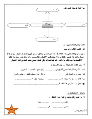 95
‫ه‬‫ـ‬/‫المفردات‬ ‫خريطة‬ ‫أكمل‬:
ً‫ثالثـ‬‫ـا‬:‫المتحررة‬ ‫القراءة‬:-
‫اقرأ‬‫أجب‬ ‫ثم‬ ، ‫التالية‬ ‫القصة‬:
‫رأى‬‫الخشب‬ ‫من‬ ‫إناء‬ ‫فى‬ ‫الطعام‬ ‫جده‬ ‫يعطى‬ ‫والده‬ ‫سمير‬.‫سمير‬ ‫تعجب‬‫الزجاج‬ ‫من‬ ‫أطباق‬ ‫فى‬ ‫يأكلون‬ ‫فهم‬
‫السبب‬ ‫عن‬ ‫والده‬ ‫فسأل‬.‫له‬ ‫فقال‬:‫األطباق‬ ‫يكسر‬ ‫جده‬ ‫أن‬.‫سمير‬ ‫فقال‬:‫الطبق‬ ‫هذا‬ ‫أريد‬ ‫جدى‬ ‫مات‬ ‫إذا‬
‫والدى‬ ‫يا‬ ‫تكبر‬ ‫حين‬ ‫فيه‬ ‫ألطعمك‬.‫األطباق‬ ‫أفخر‬ ‫فى‬ ‫الجد‬ ‫يطعم‬ ‫وأصبح‬ ‫خطأ‬ ‫على‬ ‫أنه‬ ‫األب‬ ‫فعرف‬.
‫أ‬/‫ال‬ ‫اختر‬‫الصح‬ ‫كلمة‬‫القوسين‬ ‫بين‬ ‫مما‬ ‫يحة‬:
‫كانت‬‫ت‬ ‫األسرة‬‫من‬ ‫أطباق‬ ‫فى‬ ‫الطعام‬ ‫أكل‬...............(‫الزجاج‬–‫الخشب‬–‫المعدن‬)
‫كان‬‫لكى‬ ‫الطبق‬ ‫يريد‬ ‫سمير‬..............................(‫فيه‬ ‫يأكل‬–‫يعطيه‬‫للفقير‬–‫يطعم‬‫والده‬)
‫ب‬/‫هات‬:-‫مفرد‬"‫أطباق‬....................... "‫مضاد‬"‫تكبر‬...... "......................
‫ج‬/‫أكمل‬:-‫القصة‬ ‫هذه‬ ‫من‬ ‫نتعلم‬..........................................................................
‫رابـ‬‫ا‬ً‫عـ‬:‫المحفوظات‬:-
‫أ‬/‫من‬‫نشيد‬(‫بالدى‬ ‫نيل‬)‫النقط‬ ‫مكان‬ ‫أكمل‬:-
‫نيل‬............ .....................‫أبهاه‬!
‫يجرى‬.................‫فى‬................
‫النوع‬
‫ي‬‫زدحم‬ ‫المعنى‬
‫الجملة‬
‫المضاد‬
 