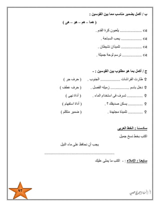 97
‫ب‬/‫أكمل‬‫القوسين‬ ‫بين‬ ‫مما‬ ‫مناسب‬ ‫بضمير‬:
(‫هما‬–‫هم‬–‫هو‬–‫هى‬)
.....................‫القدم‬ ‫كرة‬ ‫يلعبون‬.
....................‫السباحة‬ ‫يحب‬.
....................‫نشيطان‬ ‫تلميذان‬.
...................‫جميلة‬ ‫لوحة‬ ‫ترسم‬.
‫ج‬/‫أكمل‬‫القوسين‬ ‫بين‬ ‫مطلوب‬ ‫هو‬ ‫بما‬:-
‫طارت‬‫الفراشات‬...................‫الجنوب‬( .‫جر‬ ‫حرف‬)
‫دخل‬‫باسم‬..................‫الفصل‬ ‫زميله‬( .‫عطف‬ ‫حرف‬)
...............‫استخدا‬ ‫فى‬ ‫تسرف‬‫الماء‬ ‫م‬( .‫نهى‬ ‫أداة‬)
..............‫؟‬ ‫صديقك‬ ‫يسكن‬( .‫استفهام‬ ‫أداة‬)
..............‫مجتهدة‬ ‫تلميذة‬( .‫متكلم‬ ‫ضمير‬)
‫سادس‬ً‫ـ‬‫ـا‬:‫العربى‬ ‫الخط‬
‫اكتب‬‫جميل‬ ‫نسخ‬ ‫بخط‬
‫ي‬‫جب‬‫النيل‬ ‫ماء‬ ‫على‬ ‫نحافظ‬ ‫أن‬
...................................................................
‫سابع‬ً‫ـ‬‫ا‬:‫اإلمالء‬:-‫عليك‬ ‫يملى‬ ‫ما‬ ‫اكتب‬
 