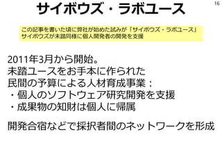 サイボウズ・ラボユース
2011年3月から開始。
未踏ユースをお手本に作られた
民間の予算による人材育成事業：
・個人のソフトウェア研究開発を支援
・成果物の知財は個人に帰属
開発合宿などで採択者間のネットワークを形成
16
この記事を書いた頃に弊社が始めた試みが「サイボウズ・ラボユース」
サイボウズが未踏同様に個人開発者の開発を支援
 