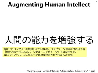 Augmenting Human Intellect
人間の能力を増強する
4
"Augmenting Human Intellect: A Conceptual Framework" (1962)
彼がこのコンセプトを提唱した1960年代、コンピュータはまだ今のような
「個々人の手元にあるパーソナル・コンピュータ」ではなかった。
彼はパーソナル・コンピュータ普及後の世界を考えた人だった。
 