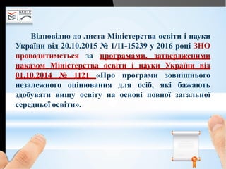 Відповідно до листа Міністерства освіти і науки
України від 20.10.2015 № 1/11-15239 у 2016 році ЗНО
проводитиметься за програмами, затвердженими
наказом Міністерства освіти і науки України від
01.10.2014 № 1121 «Про програми зовнішнього
незалежного оцінювання для осіб, які бажають
здобувати вищу освіту на основі повної загальної
середньої освіти».
 
