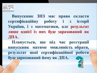 Випускник ЗНЗ має право
сертифікаційну роботу і з
скласти
історії
України, і з математики, але результат
лише однієї із них буде зарахований як
ДПА.
Планується, що під час реєстрації
обрати,
роботи
випускник матиме можливість
результат якої сертифікаційної
буде зарахований йому як ДПА.
 