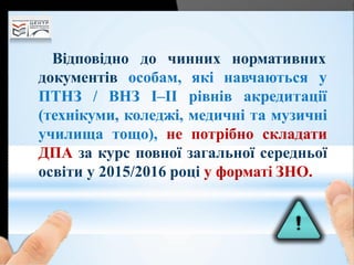 Відповідно до чинних нормативних
документів особам,
ПТНЗ / ВНЗ І–ІІ
які навчаються у
рівнів акредитації
(технікуми, коледжі, медичні та музичні
училища тощо), не потрібно складати
ДПА за курс повної загальної середньої
освіти у 2015/2016 році у форматі ЗНО.
 