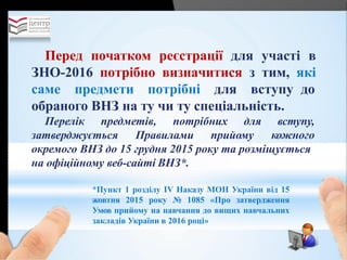 Перед початком реєстрації для участі в
ЗНО-2016 потрібно визначитися з тим, які
саме предмети потрібні для вступу до
обраного ВНЗ на ту чи ту спеціальність.
Перелік предметів, потрібних для
затверджується Правилами прийому
вступу,
кожного
окремого ВНЗ до 15 грудня 2015 року та розміщується
на офіційному веб-сайті ВНЗ*.
*Пункт 1 розділу ІV Наказу МОН України від 15
жовтня 2015 року № 1085 «Про затвердження
Умов прийому на навчання до вищих навчальних
закладів України в 2016 році»
 