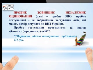 ЗОВНІШНЄ НЕЗАЛЕЖНЕПРОБНЕ
ОЦІНЮВАННЯ (далі – пробне ЗНО,
тестування) – це добровільне тестування
мають намір вступати до ВНЗ України.
пробне
осіб, які
за коштиПробне тестування проводиться
фізичних (юридичних) осіб**.
**Вартість одного тестування орієнтовно
111 грн.
 