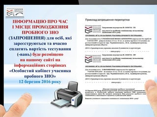 ІНФОРМАЦІЮ ПРО ЧАС
І МІСЦЕ ПРОХОДЖЕННЯ
ПРОБНОГО ЗНО
(ЗАПРОШЕННЯ) для осіб, які
зареєструються та вчасно
сплатять вартість тестування
(-вань) буде розміщено
на нашому сайті на
інформаційних сторінках
«Особистий кабінет учасника
пробного ЗНО»
12 березня 2016 року
 