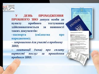 У ДЕНЬ ПРОХОДЖЕННЯ
ПРОБНОГО ЗНО допуск особи до
тестування
за наявності
пункту пробного
здійснюватиметься
таких документів:
–паспорта (свідоцтва про
народження);
– запрошення для участі в пробному
ЗНО;
– квитанції (чека) про сплату
вартості послуг за проведення
пробного ЗНО.
 