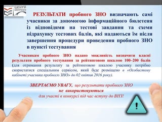 РЕЗУЛЬТАТИ пробного ЗНО визначають самі
учасники за допомогою інформаційного бюлетеня
із відповідями на тестові завдання та схеми
підрахунку тестових балів, які надаються їм після
завершення процедури проведення пробного ЗНО
в пункті тестування
Учасникам пробного ЗНО надано можливість визначити власні
результати пробного тестування за рейтинговою шкалою 100–200 балів
(для отримання результату за рейтинговою шкалою учаснику потрібно
скористатися спеціальним сервісом, який буде розміщено в «Особистому
кабінеті учасника пробного ЗНО» до 02 квітня 2016 року).
ЗВЕРТАЄМО УВАГУ, що результати пробного ЗНО
не використовуються
для участі в конкурсі під час вступу до ВНЗ!
 