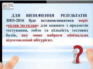 ВИЗНАЧЕННЯ РЕЗУЛЬТАТІВДЛЯ
ЗНО-2016 буде встановлюватися поріг
«склав /не склав» для кожного з предметів
тестування, тестових
балів, яку
тобто та кількість
може набрати мінімально
підготовлений абітурієнт.
 