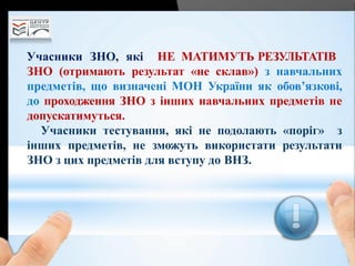 Учасники ЗНО, які НЕ МАТИМУТЬ РЕЗУЛЬТАТІВ
ЗНО (отримають результат «не склав») з навчальних
предметів, що визначені МОН України як обов’язкові,
до проходження ЗНО з інших навчальних предметів не
допускатимуться.
Учасники тестування, які не подолають «поріг» з
інших предметів, не зможуть використати результати
ЗНО з цих предметів для вступу до ВНЗ.
 