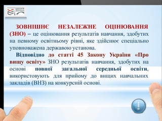ЗОВНІШНЄ НЕЗАЛЕЖНЕ ОЦІНЮВАННЯ
(ЗНО)  це оцінювання результатів навчання, здобутих
на певному освітньому рівні, яке здійснює спеціально
уповноважена державою установа.
Відповідно до статті 45 Закону України «Про
вищу освіту» ЗНО результатів навчання, здобутих на
основі повної
використовують
загальної середньої освіти,
для прийому до вищих навчальних
закладів (ВНЗ) на конкурсній основі.
 