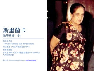 斯⾥蘭卡
性平排名：84
班達拉奈克
Sirimavo Ratwatte Dias Bandaranaike
四任總理（1960年開始在位18年）
前總理遺孀
女兒是1994～2004年總統錢德⾥卡 Chandrika
Kumaratunga
圖⽚來源：Anuradha Dullewe Wijeyeratne http://goo.gl/tgBgi2
 