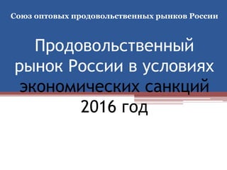 Продовольственный
рынок России в условиях
экономических санкций
2016 год
Союз оптовых продовольственных рынков России
 