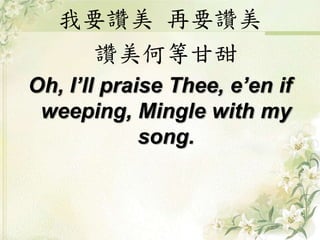 我要讚美 再要讚美
讚美何等甘甜
Oh, I’ll praise Thee, e’en if
weeping, Mingle with my
song.
 