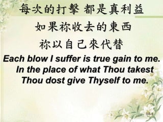 每次的打擊 都是真利益
如果祢收去的東西
祢以自己來代替
Each blow I suffer is true gain to me.
In the place of what Thou takest
Thou dost give Thyself to me.
3-6-5
 